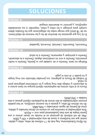 48
-En África Subsahariana, hay más de 11 millones de niños, niñas y adoles-
centes que son huérfanos a causa de esta enfermedad = VIH y SIDA.
-Más de mil millones de personas en el mundo no tienen acceso a una
fuente limpia de este bien fundamental para vivir = AGUA.
-Esta enfermedad se transmite por un insecto en climas húmedos y cálidos,
cerca de fuentes de aguas estancadas = MALARIA.
-En los últimos 20 años, y gracias a los avances científicos, se han podido
prevenir enfermedades en dos tercios de la población infantil gracias a esta
medida = VACUNAS.
                                                            PÁGINA 29:
Doura es el niño víctima de explotación infantil porque no tiene acceso a
la educación y trabaja días muy largos y en condiciones peligrosas para
su salud.
El trabajo de Doura es peligroso, sus jornadas laborales son muy largas
y no puede ir al cole ni jugar.
                                                            PÁGINA 25:
Rodrigo no tiene: Derecho a ser cuidado por su familia, Derecho a recibir
protección, Derecho a vivir en condiciones dignas, Derecho a la educación,
Derecho a participar y expresarse, Derecho a la salud.
                                                             PÁGINA 13:
Protección, Desarrollo, Libertad, Universal, Igualdad.
                                                             PÁGINA 11:
Es la Ley que garantiza los derechos de los y las menores de edad (meno-
res de 18 años) que recoge todas las obligaciones que los Estados deben
cumplir para proteger a los niños y niñas, responder a sus necesidades
específicas, y permitir su desarrollo integral.
                                                              PÁGINA 9:
                    SOLUCIONES
 