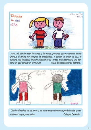 Aquí, allí donde estén los niños y las niñas, por más que no tengan dinero
(porque el dinero no compra: la amabilidad, el cariño, el amor, la paz, ni
siquiera trae felicidad): lo que necesitamos de verdad es una familia y una per-
sona en que confiar en el mundo.               -Aulas Socioeducativas, Zamora.




 Con los derechos de los niños y las niñas proporcionamos posibilidades y una
sociedad mejor para todos.                                -Colegio, Granada.




                                                                                   5
 