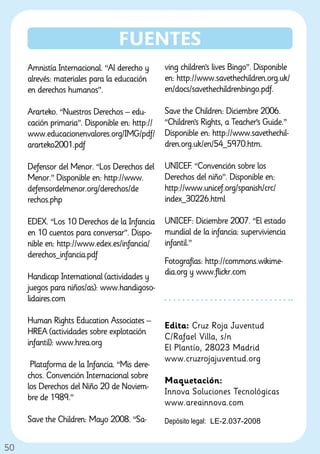 FUENTES
     Amnistía Internacional. “Al derecho y      ving children’s lives Bingo”. Disponible
     alrevés: materiales para la educación      en: http://www.savethechildren.org.uk/
     en derechos humanos”.                      en/docs/savethechildrenbingo.pdf.

     Ararteko. “Nuestros Derechos – edu-        Save the Children: Diciembre 2006.
     cación primaria”. Disponible en: http://   “Children’s Rights, a Teacher’s Guide.”
     www.educacionenvalores.org/IMG/pdf/        Disponible en: http://www.savethechil-
     ararteko2001.pdf                           dren.org.uk/en/54_5970.htm.

     Defensor del Menor. “Los Derechos del      UNICEF. “Convención sobre los
     Menor.” Disponible en: http://www.         Derechos del niño”. Disponible en:
     defensordelmenor.org/derechos/de           http://www.unicef.org/spanish/crc/
     rechos.php                                 index_30226.html

     EDEX. “Los 10 Derechos de la Infancia      UNICEF: Diciembre 2007. “El estado
     en 10 cuentos para conversar”. Dispo-      mundial de la infancia: superviviencia
     nible en: http://www.edex.es/infancia/     infantil.”
     derechos_infancia.pdf
                                                Fotografías: http://commons.wikime-
                                                dia.org y www.flickr.com
     Handicap International (actividades y
     juegos para niños/as): www.handigoso-
     lidaires.com

     Human Rights Education Associates –
                                                Edita: Cruz Roja Juventud
     HREA (actividades sobre explotación
                                                C/Rafael Villa, s/n
     infantil): www.hrea.org
                                                El Plantío, 28023 Madrid
                                                www.cruzrojajuventud.org
      Plataforma de la Infancia. “Mis dere-
     chos. Convención Internacional sobre
                                                Maquetación:
     los Derechos del Niño 20 de Noviem-
                                                Innova Soluciones Tecnológicas
     bre de 1989.”
                                                www.areainnova.com
     Save the Children: Mayo 2008. “Sa-         Depósito legal: LE-2.037-2008


50
 
