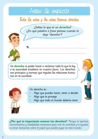 Antes de empezar
             Todos los niños y las niñas tenemos derechos
                        ¿Sabes lo que es un derecho?
                   ¿En qué palabra o frase piensas cuando te
                               digo “derecho”?




    Un derecho es poder hacer o reclamar todo lo que la ley
    o la autoridad establece en nuestro favor. Los derechos
    son principios y normas que regulan las relaciones huma-
    nas en la sociedad.



                      Un derecho es:
                      •	 Algo que puedes hacer, tener o decidir
                      •	 Algo que te protege
                      •	 Algo que todo el mundo debería tener




    ¿Por qué es importante conocer tus derechos? Porque te aportan
    conocimientos y habilidades necesarios para vivir en sociedad y te ayudan
    a tomar decisiones sobre el papel que puedes jugar en este mundo.


6
 