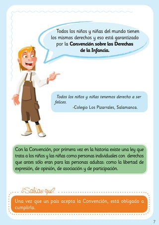 Todos los niños y niñas del mundo tienen
                   los mismos derechos y eso está garantizado
                      por la Convención sobre los Derechos
                                  de la Infancia.




                      Todos los niños y niñas tenemos derecho a ser
                     felices.
                               -Colegio Los Pizarrales, Salamanca.




Con la Convención, por primera vez en la historia existe una ley que
trata a los niños y las niñas como personas individuales con derechos
que antes sólo eran para las personas adultas: como la libertad de
expresión, de opinión, de asociación y de participación.



   ¿Sabías que?
Una vez que un país acepta la Convención, está obligado a
cumplirla.

                                                                        7
 