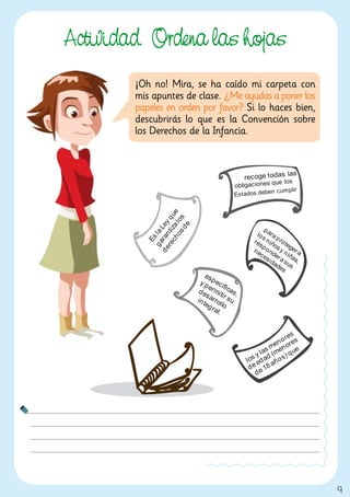 Actividad. Ordena las hojas
        ¡Oh no! Mira, se ha caído mi carpeta con
        mis apuntes de clase. ¿Me ayudas a poner los
        papeles en orden por favor? Si lo haces bien,
        descubrirás lo que es la Convención sobre
        los Derechos de la Infancia.




                                                        9
 