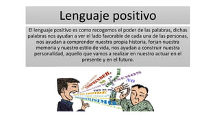 Lenguaje positivo
El lenguaje positivo es como recogemos el poder de las palabras, dichas
palabras nos ayudan a ver el lado favorable de cada una de las personas,
nos ayudan a comprender nuestra propia historia, forjan nuestra
memoria y nuestro estilo de vida, nos ayudan a construir nuestra
personalidad, aquello que vamos a realizar en nuestro actuar en el
presente y en el futuro.
 
