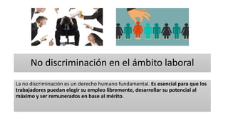 No discriminación en el ámbito laboral
La no discriminación es un derecho humano fundamental. Es esencial para que los
trabajadores puedan elegir su empleo libremente, desarrollar su potencial al
máximo y ser remunerados en base al mérito.
 