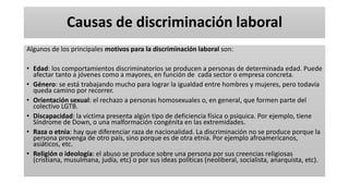 Causas de discriminación laboral
Algunos de los principales motivos para la discriminación laboral son:
• Edad: los comportamientos discriminatorios se producen a personas de determinada edad. Puede
afectar tanto a jóvenes como a mayores, en función de cada sector o empresa concreta.
• Género: se está trabajando mucho para lograr la igualdad entre hombres y mujeres, pero todavía
queda camino por recorrer.
• Orientación sexual: el rechazo a personas homosexuales o, en general, que formen parte del
colectivo LGTB.
• Discapacidad: la víctima presenta algún tipo de deficiencia física o psíquica. Por ejemplo, tiene
Síndrome de Down, o una malformación congénita en las extremidades.
• Raza o etnia: hay que diferenciar raza de nacionalidad. La discriminación no se produce porque la
persona provenga de otro país, sino porque es de otra etnia. Por ejemplo afroamericanos,
asiáticos, etc.
• Religión o ideología: el abuso se produce sobre una persona por sus creencias religiosas
(cristiana, musulmana, judía, etc) o por sus ideas políticas (neoliberal, socialista, anarquista, etc).
 
