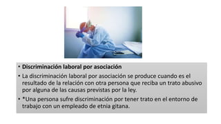 • Discriminación laboral por asociación
• La discriminación laboral por asociación se produce cuando es el
resultado de la relación con otra persona que reciba un trato abusivo
por alguna de las causas previstas por la ley.
• *Una persona sufre discriminación por tener trato en el entorno de
trabajo con un empleado de etnia gitana.
 