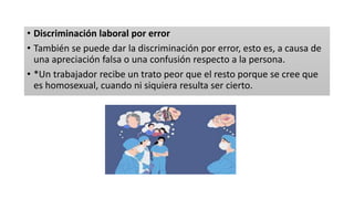 • Discriminación laboral por error
• También se puede dar la discriminación por error, esto es, a causa de
una apreciación falsa o una confusión respecto a la persona.
• *Un trabajador recibe un trato peor que el resto porque se cree que
es homosexual, cuando ni siquiera resulta ser cierto.
 