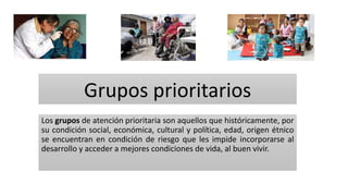 Grupos prioritarios
Los grupos de atención prioritaria son aquellos que históricamente, por
su condición social, económica, cultural y política, edad, origen étnico
se encuentran en condición de riesgo que les impide incorporarse al
desarrollo y acceder a mejores condiciones de vida, al buen vivir.
 