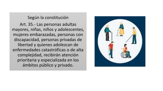 Según la constitución
Art. 35.- Las personas adultas
mayores, niñas, niños y adolescentes,
mujeres embarazadas, personas con
discapacidad, personas privadas de
libertad y quienes adolezcan de
enfermedades catastróficas o de alta
complejidad, recibirán atención
prioritaria y especializada en los
ámbitos público y privado.
 