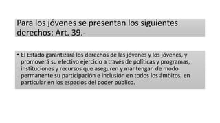 Para los jóvenes se presentan los siguientes
derechos: Art. 39.-
• El Estado garantizará los derechos de las jóvenes y los jóvenes, y
promoverá su efectivo ejercicio a través de políticas y programas,
instituciones y recursos que aseguren y mantengan de modo
permanente su participación e inclusión en todos los ámbitos, en
particular en los espacios del poder público.
 