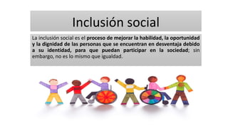 Inclusión social
La inclusión social es el proceso de mejorar la habilidad, la oportunidad
y la dignidad de las personas que se encuentran en desventaja debido
a su identidad, para que puedan participar en la sociedad; sin
embargo, no es lo mismo que igualdad.
 