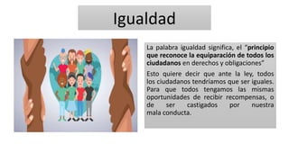 Igualdad
La palabra igualdad significa, el “principio
que reconoce la equiparación de todos los
ciudadanos en derechos y obligaciones”
Esto quiere decir que ante la ley, todos
los ciudadanos tendríamos que ser iguales.
Para que todos tengamos las mismas
oportunidades de recibir recompensas, o
de ser castigados por nuestra
mala conducta.
 