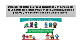 Derechos laborales de grupos prioritarios y en condiciones
de vulnerabilidad social, inclusión social, igualdad, lenguaje
positivo y no discriminación en el ámbito laboral.
 