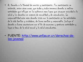 • 8. Derecho a la libertad de reunión y participación. Por participación se
  entiende, entre otras cosas, que todas y todos tenemos derecho a realizar
  actividades que influyan en los gobiernos para lograr que otorguen prioridad a la
  salud y los derechos en materia de sexualidad y de reproducción. La
  responsabilidad ante este derecho inicia con la participación en las actividades
  de la vida familiar y ciudadana, de forma pacífica y responsable. Incluye el
  derecho a formar asociaciones con el fin de promover y gestionar actividades y
  leyes a favor de la salud sexual y la salud reproductiva.

• FUENTE: http://www.unfpa.or.cr/derechos-de-
  los-jovenes
 