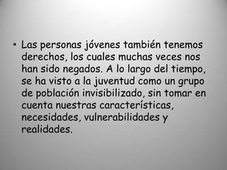 • Las personas jóvenes también tenemos
  derechos, los cuales muchas veces nos
  han sido negados. A lo largo del tiempo,
  se ha visto a la juventud como un grupo
  de población invisibilizado, sin tomar en
  cuenta nuestras características,
  necesidades, vulnerabilidades y
  realidades.
 