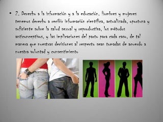 • 2. Derecho a la información y a la educación. Hombres y mujeres
  tenemos derecho a recibir información científica, actualizada, oportuna y
  suficiente sobre la salud sexual y reproductiva, los métodos
  anticonceptivos, y las implicaciones del parto para cada caso, de tal
  manera que nuestras decisiones al respecto sean tomadas de acuerdo a
  nuestra voluntad y consentimiento
 