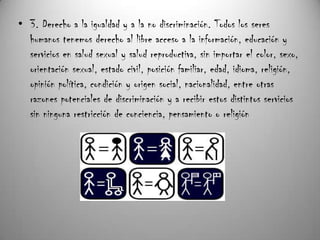 • 3. Derecho a la igualdad y a la no discriminación. Todos los seres
  humanos tenemos derecho al libre acceso a la información, educación y
  servicios en salud sexual y salud reproductiva, sin importar el color, sexo,
  orientación sexual, estado civil, posición familiar, edad, idioma, religión,
  opinión política, condición y origen social, nacionalidad, entre otras
  razones potenciales de discriminación y a recibir estos distintos servicios
  sin ninguna restricción de conciencia, pensamiento o religión
 