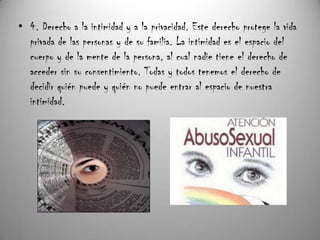 • 4. Derecho a la intimidad y a la privacidad. Este derecho protege la vida
  privada de las personas y de su familia. La intimidad es el espacio del
  cuerpo y de la mente de la persona, al cual nadie tiene el derecho de
  acceder sin su consentimiento. Todas y todos tenemos el derecho de
  decidir quién puede y quién no puede entrar al espacio de nuestra
  intimidad.
 