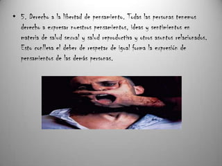 • 5. Derecho a la libertad de pensamiento. Todas las personas tenemos
  derecho a expresar nuestros pensamientos, ideas y sentimientos en
  materia de salud sexual y salud reproductiva y otros asuntos relacionados.
  Esto conlleva el deber de respetar de igual forma la expresión de
  pensamientos de las demás personas.
 