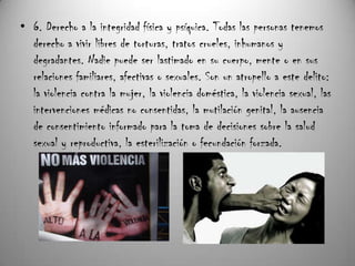 • 6. Derecho a la integridad física y psíquica. Todas las personas tenemos
  derecho a vivir libres de torturas, tratos crueles, inhumanos y
  degradantes. Nadie puede ser lastimado en su cuerpo, mente o en sus
  relaciones familiares, afectivas o sexuales. Son un atropello a este delito:
  la violencia contra la mujer, la violencia doméstica, la violencia sexual, las
  intervenciones médicas no consentidas, la mutilación genital, la ausencia
  de consentimiento informado para la toma de decisiones sobre la salud
  sexual y reproductiva, la esterilización o fecundación forzada.
 