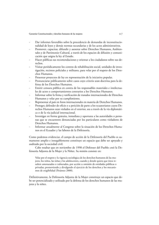 Garantías Constitucionales y derechos humanos de las mujeres                                117


-     Dar informes favorables sobre la procedencia de demandas de inconstitucio-
      nalidad de leyes y demás normas secundarias y de los actos administrativos.
-     Promover, capacitar, difundir y asesorar sobre Derechos Humanos, Ambien-
      tales y de Patrimonio Cultural, a través de los espacios de difusión y comuni-
      cación que asigna la ley al Estado.
-     Hacer públicas sus recomendaciones y orientar a los ciudadanos sobre sus de-
      rechos.
-     Visitar periódicamente los centros de rehabilitación social, unidades de inves-
      tigación, recintos policiales y militares, para velar por el respeto de los Dere-
      chos Humanos.
-     Presentar proyectos de ley en representación de la iniciativa popular.
-     Pronunciarse públicamente sobre casos cuyo criterio sean doctrina para la de-
      fensa de los Derechos Humanos.
-     Emitir censura pública en contra de los responsables materiales e intelectua-
      les de actos o comportamientos contrarios a los Derechos Humanos.
-     Informar sobre la firma y ratificación de tratados internacionales de Derechos
      Humanos y velar por su cumplimiento.
-     Representar al país en foros internacionales en materia de Derechos Humanos.
-     Proteger, defender de oficio o a petición de parte a los ecuatorianos cuyos De-
      rechos Humanos sean violados en el exterior, sea a través de la vía diplomáti-
      ca o de la vía judicial internacional.
-     Investigar en forma gratuita, inmediata y oportuna a las autoridades o perso-
      nas que se encuentren denunciadas por los particulares como violadores de
      Derechos Humanos.
-     Informar anualmente al Congreso sobre la situación de los Derechos Huma-
      nos en el Ecuador y las labores de la Defensoría.

Como podemos evidenciar, el campo de acción de la Defensoría del Pueblo es su-
mamente amplio e innegablemente constituye un espacio que debe ser apoyado y
auditado por la sociedad civil.
     Cabe resaltar que en noviembre de 1998 el Defensor del Pueblo creó la De-
fensoría Adjunta de la Mujer y la Niñez. Su misión consiste en:

      Velar por el respeto y la vigencia sociológica de los derechos humanos de las mu-
      jeres, los niños, las niñas y los adolescentes, cuando y donde quiera que éstos re-
      sulten amenazados o vulnerados, por acción u omisión de entidades públicas o
      privadas; promoviendo y divulgando el ejercicio de los derechos y los mecanis-
      mos de exigibilidad (Pesántez 2000).

Definitivamente, la Defensoría Adjunta de la Mujer constituye un espacio que de-
be ser potencializado y utilizado por la defensa de los derechos humanos de las mu-
jeres y la niñez.
 