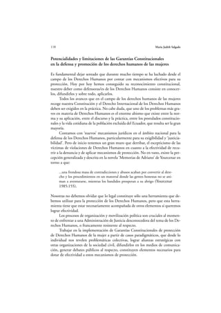 118                                                                     María Judith Salgado



Potencialidades y limitaciones de las Garantías Constitucionales
en la defensa y promoción de los derechos humanos de las mujeres

Es fundamental dejar sentado que durante mucho tiempo se ha luchado desde el
campo de los Derechos Humanos por contar con mecanismos efectivos para su
protección. Hoy por hoy hemos conseguido su reconocimiento constitucional,
nuestro deber como defensoras/es de los Derechos Humanos consiste en conocer-
los, difundirlos y sobre todo, aplicarlos.
       Todos los avances que en el campo de los derechos humanos de las mujeres
recoge nuestra Constitución y el Derecho Internacional de los Derechos Humanos
deben ser exigidos en la práctica. No cabe duda, que uno de los problemas más gra-
ves en materia de Derechos Humanos es el enorme abismo que existe entre la nor-
ma y su aplicación, entre el discurso y la práctica, entre los postulados constitucio-
nales y la vida cotidiana de la población excluida del Ecuador, que resulta ser la gran
mayoría.
       Contamos con ‘nuevos’ mecanismos jurídicos en el ámbito nacional para la
defensa de los Derechos Humanos, particularmente para su exigibilidad y ‘justicia-
bilidad’. Pero de inicio tenemos un gran muro que derribar, el escepticismo de las
víctimas de violaciones de Derechos Humanos en cuanto a la efectividad de recu-
rrir a la denuncia y de aplicar mecanismos de protección. No en vano, existe la per-
cepción generalizada y descrita en la novela ‘Memorias de Adriano’ de Yourcenar en
torno a que:

      ...una frondosa masa de contradicciones y abusos acaban por convertir al dere-
      cho y los procedimientos en un matorral donde las gentes honestas no se ani-
      man a aventurarse, mientras los bandidos prosperan a su abrigo (Yourcenar
      1985:155).

Nosotras no debemos olvidar que lo legal constituye sólo una herramienta que de-
bemos utilizar para la protección de los Derechos Humanos, pero que esta herra-
mienta tiene que estar necesariamente acompañada de otros elementos si queremos
lograr efectividad.
      Los procesos de organización y movilización política son cruciales al momen-
to de enfrentar a una Administración de Justicia desconocedora del tema de los De-
rechos Humanos, o francamente resistente al respecto.
      Trabajar en la implementación de Garantías Constitucionales de protección
de Derechos Humanos de la mujer a partir de casos paradigmáticos, que desde lo
individual nos revelen problemáticas colectivas, lograr alianzas estratégicas con
otras organizaciones de la sociedad civil, difundirlos en los medios de comunica-
ción, generar debates públicos al respecto, constituyen elementos necesarios para
dotar de efectividad a estos mecanismos de protección.
 
