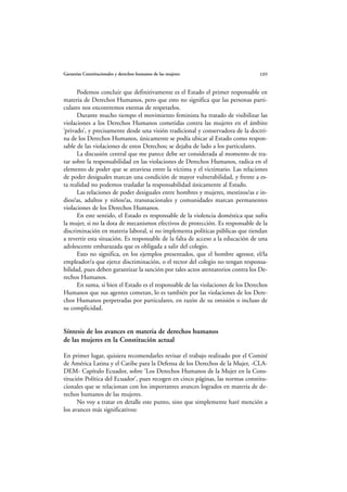 Garantías Constitucionales y derechos humanos de las mujeres                     109


      Podemos concluir que definitivamente es el Estado el primer responsable en
materia de Derechos Humanos, pero que esto no significa que las personas parti-
culares nos encontremos exentas de respetarlos.
      Durante mucho tiempo el movimiento feminista ha tratado de visibilizar las
violaciones a los Derechos Humanos cometidas contra las mujeres en el ámbito
‘privado’, y precisamente desde una visión tradicional y conservadora de la doctri-
na de los Derechos Humanos, únicamente se podía ubicar al Estado como respon-
sable de las violaciones de estos Derechos; se dejaba de lado a los particulares.
      La discusión central que me parece debe ser considerada al momento de tra-
tar sobre la responsabilidad en las violaciones de Derechos Humanos, radica en el
elemento de poder que se atraviesa entre la víctima y el victimario. Las relaciones
de poder desiguales marcan una condición de mayor vulnerabilidad, y frente a es-
ta realidad no podemos trasladar la responsabilidad únicamente al Estado.
      Las relaciones de poder desiguales entre hombres y mujeres, mestizos/as e in-
dios/as, adultos y niños/as, transnacionales y comunidades marcan permanentes
violaciones de los Derechos Humanos.
      En este sentido, el Estado es responsable de la violencia doméstica que sufra
la mujer, si no la dota de mecanismos efectivos de protección. Es responsable de la
discriminación en materia laboral, si no implementa políticas públicas que tiendan
a revertir esta situación. Es responsable de la falta de acceso a la educación de una
adolescente embarazada que es obligada a salir del colegio.
      Esto no significa, en los ejemplos presentados, que el hombre agresor, el/la
empleador/a que ejerce discriminación, o el rector del colegio no tengan responsa-
bilidad, pues deben garantizar la sanción por tales actos atentatorios contra los De-
rechos Humanos.
      En suma, si bien el Estado es el responsable de las violaciones de los Derechos
Humanos que sus agentes cometan, lo es también por las violaciones de los Dere-
chos Humanos perpetradas por particulares, en razón de su omisión o incluso de
su complicidad.


Síntesis de los avances en materia de derechos humanos
de las mujeres en la Constitución actual

En primer lugar, quisiera recomendarles revisar el trabajo realizado por el Comité
de América Latina y el Caribe para la Defensa de los Derechos de la Mujer, -CLA-
DEM- Capítulo Ecuador, sobre ‘Los Derechos Humanos de la Mujer en la Cons-
titución Política del Ecuador’, pues recogen en cinco páginas, las normas constitu-
cionales que se relacionan con los importantes avances logrados en materia de de-
rechos humanos de las mujeres.
      No voy a tratar en detalle este punto, sino que simplemente haré mención a
los avances más significativos:
 