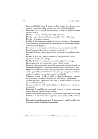 110                                                                                      María Judith Salgado



-       Responsabilidad del Estado de adoptar medidas para prevenir, eliminar y san-
        cionar la violencia contra las mujeres, entre otras formas de violencia.
-       Prohibición de la esclavitud, la servidumbre y el tráfico de seres humanos en
        todas sus formas.
-       Derecho a la reserva sobre datos de salud y vida sexual.
-       Derecho a tomar decisiones libres y responsables sobre la vida sexual.
-       Derecho a denunciar a parientes.
-       Igualdad de derechos y oportunidades de mujeres y hombres en el acceso a re-
        cursos y toma de decisiones sobre la administración de los bienes de la socie-
        dad conyugal y la propiedad.
-       Incorporación de las mujeres, sin discriminación, al trabajo remunerado.
-       Protección especial de derechos laborales y reproductivos.
-       Reconocimiento del trabajo doméstico no remunerado como labor produc-
        tiva.
-       Igualdad de derechos y oportunidades de los integrantes de la familia.
-       Apoyo a las mujeres jefas de hogar.
-       Igualdad de derechos, obligaciones y capacidad legal de los cónyuges.
-       Equiparación total entre la unión del hecho y el matrimonio.
-       Propugnación de paternidad y maternidad responsables y promoción de la co-
        rresponsabilidad paterna y materna en derechos y deberes para con los hijos.
-       Obligación del Estado de formular y ejecutar políticas para alcanzar la igual-
        dad de oportunidades entre hombres y mujeres, que incorporen un enfoque
        de género, mediante un organismo técnico especializado.
-       Cultura por la salud y la vida con énfasis en educación alimentaria y nutricio-
        nal de madres y niños y en lo referente a la salud sexual y reproductiva.
-       Atención prioritaria y preferente entre otras, a mujeres embarazadas y vícti-
        mas de violencia doméstica.
-       La educación promoverá la equidad de género y desechará todo tipo de dis-
        criminación.
-       Prohibición de publicidad que promueva la violencia, el sexismo, el racismo y
        cuanto afecte a la dignidad del ser humano.
-       El Estado debe promover y garantizar la participación equitativa de mujeres y
        hombres en las elecciones, en los cargos de decisión, en los partidos políticos,
        etc.
-       Reconocimiento de la participación de las mujeres, en un 20%1, en las listas
        elaboradas para las elecciones pluripersonales.




1     El Congreso ha aprobado recientemente una cuota del 30% de mujeres para participar en las elecciones.
 