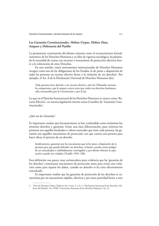 Garantías Constitucionales y derechos humanos de las mujeres                                                 111


Las Garantías Constitucionales: Habeas Corpus, Habeas Data,
Amparo y Defensoría del Pueblo

La permanente constatación del abismo existente entre el reconocimiento formal-
normativo de los Derechos Humanos y su falta de vigencia sociológica, ha plantea-
do la necesidad de contar con recursos o mecanismos de protección efectivos fren-
te a la vulneración de estos Derechos.
      En este sentido, varios instrumentos internacionales de Derechos Humanos
recogen como una de las obligaciones de los Estados, la de poner a disposición de
todas las personas un recurso efectivo frente a la violación de sus derechos2. Por
ejemplo, el Art. 8 de la Declaración Universal de Derechos Humanos dice:

      Toda persona tiene derecho a un recurso efectivo, ante los Tribunales naciona-
      les competentes, que le ampare contra actos que violen sus derechos fundamen-
      tales reconocidos por la Constitución o por la ley.

Lo que en el Derecho Internacional de los Derechos Humanos se conoce como ‘Re-
curso Efectivo’, en nuestra legislación interna toma el nombre de ‘Garantías Cons-
titucionales’.


¿Qué son las Garantías?

Es importante resaltar que frecuentemente se han confundido como sinónimos los
términos derechos y garantías. Existe una clara diferenciación, pues mientras los
primeros son aquellas facultades o valores esenciales que tiene cada persona, las ga-
rantías son aquellos mecanismos de protección con que cuenta una persona para
hacer eficaz el ejercicio de un derecho.

      Jurídicamente, garantías son los mecanismos que la ley pone a disposición de la
      persona para que pueda defender sus derechos, reclamar cuando corren peligro
      de ser conculcados o indebidamente restringidos y, por último obtener la repa-
      ración cuando son violados (Trujillo 1994: 100).

Esta definición nos parece muy esclarecedora pues evidencia que las ‘garantías de
los derechos’ constituyen mecanismos de protección tanto para evitar una viola-
ción como para reparar los daños, cuando un derecho se ha visto efectivamente
conculcado.
      Es importante resaltar que las garantías de protección de los derechos se ca-
racterizan por ser mecanismos rápidos, efectivos y por tener prioridad frente a otro

2   ‘Pacto de Derechos Civiles y Políticos: Art. 2 num. 3, a, b y c’; ‘Declaración Americana de los Derechos y De-
    beres del Hombre’: Art. XVIII; ‘Convención Americana de los Derechos Humanos’: Art. 25
 