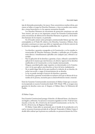 112                                                                   María Judith Salgado



tipo de demandas presentadas a los jueces. Estas características resultan obvias, por
cuanto se hallan en juego los Derechos Humanos, y éstos no pueden estar someti-
dos a ritmos burocráticos ni a los aspectos meramente formales.
      Los Derechos Humanos sin mecanismos de protección constituyen tan solo
‘letra muerta’, por esto es tan importante conocer las Garantías Constitucionales
como mecanismos de defensa de los Derechos Humanos en general, y de los dere-
chos humanos de las mujeres, en particular.
      En el Ecuador existen varios principios constitucionales básicos que han sido
contemplados en el Título III, relativo a los Derechos, Garantías y Deberes. Estos
principios constituyen un marco que debe ser respetado para el efectivo ejercicio de
los derechos consagrados y las garantías establecidas. Así:

-     Los derechos y garantías consagrados en la Constitución y en los tratados in-
      ternacionales de Derechos Humanos, firmados y ratificados por el Ecuador,
      serán directa e inmediatamente aplicables ante cualquier juez, tribunal o au-
      toridad.
-     Para la aplicación de los derechos y garantías, el juez, tribunal o autoridad los
      aplicará de la manera que más favorezca a la efectiva vigencia de los derechos
      establecidos en la Constitución y en los tratados internacionales.
-     Ninguna autoridad podrá exigir requisitos no determinados en la Constitu-
      ción y la ley para aplicar estos derechos en favor de los/as ciudadanos/as.
-     No se podrá alegar falta de ley para justificar la violación de un derecho, de-
      sechar una acción, o negar el reconocimiento de un derecho.
-     La ley no puede restringir el ejercicio de derechos y garantías.
-     Los derechos y garantías reconocidos no excluyen otros que se deriven de la na-
      turaleza de la persona, necesarios para su desenvolvimiento moral y material.

Entre las Garantías Constitucionales encontramos el Habeas Corpus que se encuen-
tra incorporado en nuestra Constitución desde 1929. Desde 1996, se recogen otras
garantías de derechos como son: el Amparo, el Habeas Data y la Defensoría del
Pueblo.


El Habeas Corpus

Esta Garantía Constitucional protege el derecho a la libertad frente a las detencio-
nes ilegales y arbitrarias. Su ejercicio se encuentra regulado en el Art. 93 de la Cons-
titución; en los Art. 30 a 33 de la Ley de Control Constitucional y en los Art. 74,
82, 83 y 84 de la Ley de Régimen Municipal.
      El Habeas Corpus debe ser presentado ante el alcalde de la jurisdicción en la
cual se encuentra la persona privada de su libertad. Presentado el Habeas Corpus el
alcalde debe ordenar que la persona sea conducida a su presencia durante las 24 ho-
 