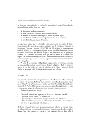 Garantías Constitucionales y derechos humanos de las mujeres                     113


ras siguientes y deberá emitir su resolución después de 24 horas. Ordenará su in-
mediata libertad, en los siguientes casos:

-     Si el detenido no fuere presentado.
-     Si no se exhibiera la orden de privación de la libertad.
-     Si la orden de detención no cumpliera con los requisitos legales.
-     Si se hubiere incurrido en vicios de procedimiento en la detención.
-     Si se hubiere fundamentado el recurso.

Es importante señalar que en el Ecuador existe una práctica sistemática de deten-
ciones ilegales. De acuerdo a estudios realizados por la Fundación Regional de
Asesoría en Derechos Humanos -INREDH- más del 80% de las personas priva-
das de la libertad en centros penitenciarios fueron detenidas ilegalmente. Esto se
encuentra corroborado por el hecho de que el porcentaje más alto de quejas pre-
sentadas a la Defensoría del Pueblo tiene que ver con denuncias de detenciones
ilegales. Las mujeres que son privadas de la libertad son igualmente víctimas de de-
tenciones ilegales, por lo cual el Habeas Corpus constituye una herramienta válida
para protegerlas.
      A partir de la reforma al Código Penal que prohibe la privación de la libertad
de mujeres embarazadas y hasta tres meses después del parto, y dado el incumpli-
miento de esta disposición por parte de miembros de la Policía y jueces, el Habeas
Corpus ha permitido exigir la efectiva aplicación de esta reforma.


El Habeas Data

Esta garantía constitucional protege el derecho a la información sobre sí misma y
sus bienes y el derecho a la honra, buen nombre e intimidad. Se encuentra regula-
da en el Art. 94 de la Constitución y en los Art. 34 a 45 de la Ley Control Cons-
titucional. El Habeas Data puede presentarse contra entidades públicas o privadas
o personas que tengan la información sobre nosotras o nuestros bienes.
      Esta garantía tiene por objeto:

-     Obtener la información requerida en forma clara, completa y verídica.
-     Obtener el acceso directo a la información.
-     Que se rectifique, elimine o no divulgue a terceros una información.
-     Obtener certificaciones sobre la rectificación, eliminación o no divulgación
      por parte de quien posee la información.

El Habeas Data debe presentarse ante cualquier juez o tribunal de primera instan-
cia del domicilio del poseedor de la información o datos requeridos. Presentado el
Habeas Data, el juez convocará a las partes a una audiencia, durante el día hábil si-
 