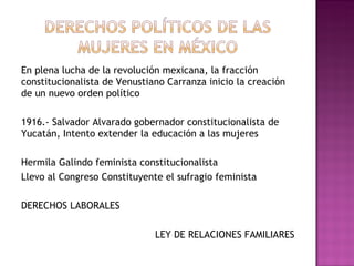 En plena lucha de la revolución mexicana, la fracción constitucionalista de Venustiano Carranza inicio la creación de un nuevo orden político 1916.- Salvador Alvarado gobernador constitucionalista de Yucatán, Intento extender la educación a las mujeres  Hermila Galindo feminista constitucionalista Llevo al Congreso Constituyente el sufragio feminista DERECHOS LABORALES LEY DE RELACIONES FAMILIARES 