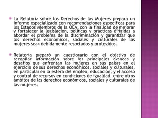 La Relatoría sobre los Derechos de las Mujeres prepara un informe especializado con recomendaciones específicas para los Estados Miembros de la OEA, con la finalidad de mejorar y fortalecer la legislación, políticas y prácticas dirigidas a abordar el problema de la discriminación y garantizar que los derechos económicos, sociales y culturales de las mujeres sean debidamente respetados y protegidos.  Relatoría preparó un cuestionario con el objetivo de recopilar información sobre los principales avances y desafíos que enfrentan las mujeres en sus países en el ejercicio de sus derechos económicos, sociales y culturales, en particular en la esfera del empleo; educación; y el acceso y control de recursos en condiciones de igualdad, entre otros ámbitos de los derechos económicos, sociales y culturales de las mujeres.    