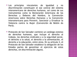 Los principios vinculantes de igualdad y no discriminación constituyen el eje central del sistema interamericano de derechos humanos, así como de sus instrumentos como la Declaración Americana de los Derechos y Deberes del Hombre, la Convención Americana sobre Derechos Humanos y la Convención Interamericana para Prevenir, Sancionar y Erradicar la Violencia contra la Mujer (Convención de Belém do Pará).   Protocolo de San Salvador contiene un catálogo extenso de derechos humanos, que incluye el derecho al trabajo, los derechos sindicales y a la seguridad social, el derecho a la salud, el derecho a la alimentación, el derecho a la educación, entre otros. En su artículo 3, el Protocolo de San Salvador establece la obligación de los Estados partes de garantizar el ejercicio de estos derechos, sin discriminación alguna. 