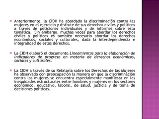 Anteriormente, la CIDH ha abordado la discriminación contra las mujeres en el ejercicio y disfrute de sus derechos civiles y políticos a través de peticiones individuales y de informes sobre esta temática.  Sin embargo, muchas veces para abordar los derechos civiles y políticos es también necesario abordar los derechos económicos, sociales y culturales, dada la interdependencia e integralidad de estos derechos.  La CIDH elaboró el documento  Lineamientos para la elaboración de indicadores de progreso en materia de derechos económicos, sociales y culturales .  La CIDH a través de su Relatoría sobre los Derechos de las Mujeres ha observado con preocupación la manera en que la discriminación contra las mujeres se encuentra especialmente manifiesta en las inequidades estructurales entre hombres y mujeres en los sectores económico, educativo, laboral, de salud, justicia y de toma de decisiones políticas. 
