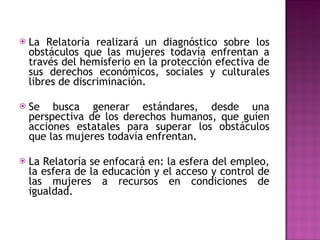 La Relatoría realizará un diagnóstico sobre los obstáculos que las mujeres todavía enfrentan a través del hemisferio en la protección efectiva de sus derechos económicos, sociales y culturales libres de discriminación.  Se busca generar estándares, desde una perspectiva de los derechos humanos, que guíen acciones estatales para superar los obstáculos que las mujeres todavía enfrentan.   La Relatoría se enfocará en: la esfera del empleo, la esfera de la educación y el acceso y control de las mujeres a recursos en condiciones de igualdad. 