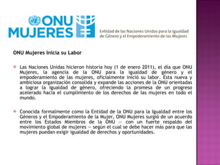 ONU Mujeres Inicia su Labor Las Naciones Unidas hicieron historia hoy (1 de enero 2011), el día que ONU Mujeres, la agencia de la ONU para la igualdad de género y el empoderamiento de las mujeres, oficialmente inició su labor. Esta nueva y ambiciosa organización consolida y expande las acciones de la ONU orientadas a lograr la igualdad de género, ofreciendo la promesa de un progreso acelerado hacia el cumplimiento de los derechos de las mujeres en todo el mundo. Conocida formalmente como la Entidad de la ONU para la Igualdad entre los Géneros y el Empoderamiento de la Mujer, ONU Mujeres surgió de un acuerdo entre los Estados Miembros de la ONU — con un fuerte respaldo del movimiento global de mujeres — según el cual se debe hacer más para que las mujeres puedan exigir igualdad de derechos y oportunidades. 