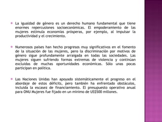La igualdad de género es un derecho humano fundamental que tiene enormes repercusiones socioeconómicas. El empoderamiento de las mujeres estimula economías prósperas, por ejemplo, al impulsar la productividad y el crecimiento. Numerosos países han hecho progresos muy significativos en el fomento de la situación de las mujeres, pero la discriminación por motivos de género sigue profundamente arraigada en todas las sociedades. Las mujeres siguen sufriendo formas extremas de violencia y continúan excluidas de muchas oportunidades económicas. Sólo unas pocas participan en política. Las Naciones Unidas han apoyado sistemáticamente el progreso en el abordaje de estos déficits, pero también ha enfrentado obstáculos, incluida la escasez de financiamiento. El presupuesto operativo anual para ONU Mujeres fue fijado en un mínimo de US$500 millones. 