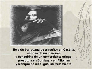 He sido barragana de un señor en Castilla,
          esposa de un marqués
 y concubina de un comerciante griego,
   prostituta en Bombay y en Filipinas
 y siempre ha sido igual mi tratamiento.
 