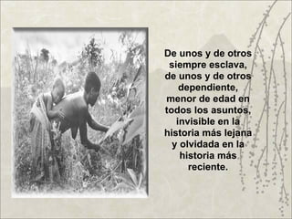 De unos y de otros
 siempre esclava,
de unos y de otros
    dependiente,
menor de edad en
todos los asuntos,
   invisible en la
historia más lejana
  y olvidada en la
    historia más
      reciente.
 