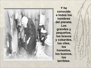 Y he
  conocido
 a todos los
  hombres
del planeta.
     Los
  grandes y
 pequeños,
 los bravos
y cobardes,
  los viles,
     los
  honestos,
los buenos,
     los
  terribles.
 