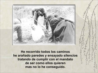 He recorrido todos los caminos
he arañado paredes y ensayado silencios
   tratando de cumplir con el mandato
        de ser como ellos quieren
        mas no lo he conseguido.
 