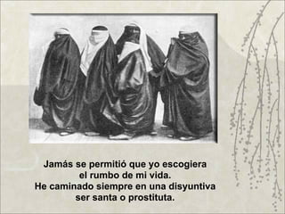 Jamás se permitió que yo escogiera
         el rumbo de mi vida.
He caminado siempre en una disyuntiva
        ser santa o prostituta.
 