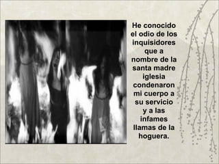 He conocido
el odio de los
inquisidores
      que a
nombre de la
santa madre
     iglesia
 condenaron
 mi cuerpo a
  su servicio
     y a las
    infames
 llamas de la
   hoguera.
 