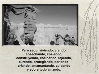 Pero seguí viviendo, arando,
      cosechando, cosiendo,
construyendo, cocinando, tejiendo,
  curando, protegiendo, pariendo,
 criando, amamantando, cuidando
       y sobre todo amando.
 