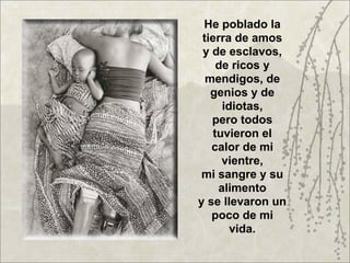 He poblado la
 tierra de amos
 y de esclavos,
     de ricos y
  mendigos, de
   genios y de
      idiotas,
   pero todos
    tuvieron el
   calor de mi
      vientre,
 mi sangre y su
     alimento
y se llevaron un
   poco de mi
        vida.
 