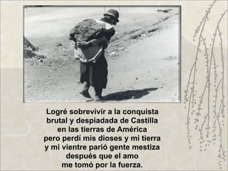 Logré sobrevivir a la conquista
 brutal y despiadada de Castilla
    en las tierras de América
pero perdí mis dioses y mi tierra
y mi vientre parió gente mestiza
      después que el amo
     me tomó por la fuerza.
 
