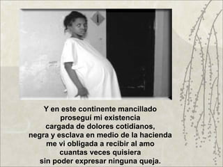 Y en este continente mancillado
         proseguí mi existencia
     cargada de dolores cotidianos,
negra y esclava en medio de la hacienda
     me vi obligada a recibir al amo
         cuantas veces quisiera
   sin poder expresar ninguna queja.
 