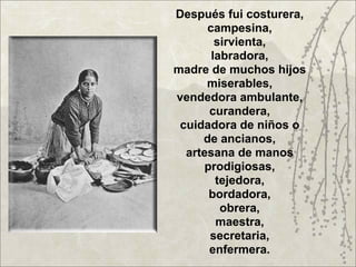 Después fui costurera,
      campesina,
        sirvienta,
       labradora,
madre de muchos hijos
      miserables,
vendedora ambulante,
       curandera,
 cuidadora de niños o
     de ancianos,
  artesana de manos
      prodigiosas,
        tejedora,
       bordadora,
         obrera,
        maestra,
       secretaria,
       enfermera.
 