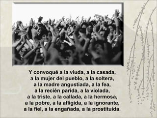 Y convoqué a la viuda, a la casada,
   a la mujer del pueblo, a la soltera,
     a la madre angustiada, a la fea,
     a la recién parida, a la violada,
 a la triste, a la callada, a la hermosa,
a la pobre, a la afligida, a la ignorante,
a la fiel, a la engañada, a la prostituida.
 